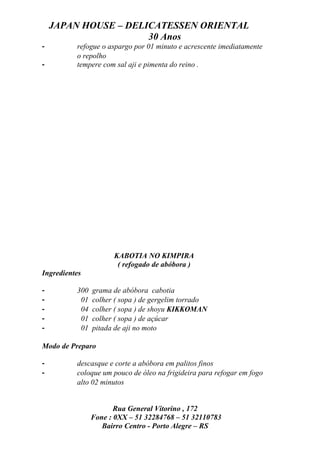JAPAN HOUSE – DELICATESSEN ORIENTAL
                      30 Anos
-         refogue o aspargo por 01 minuto e acrescente imediatamente
          o repolho
-         tempere com sal aji e pimenta do reino .




                      KABOTIA NO KIMPIRA
                       ( refogado de abóbora )
Ingredientes

-         300   grama de abóbora cabotia
-          01   colher ( sopa ) de gergelim torrado
-          04   colher ( sopa ) de shoyu KIKKOMAN
-          01   colher ( sopa ) de açúcar
-          01   pitada de aji no moto

Modo de Preparo

-         descasque e corte a abóbora em palitos finos
-         coloque um pouco de óleo na frigideira para refogar em fogo
          alto 02 minutos


                       Rua General Vitorino , 172
                Fone : 0XX – 51 32284768 – 51 32110783
                   Bairro Centro - Porto Alegre – RS
 