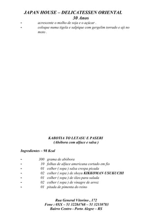 JAPAN HOUSE – DELICATESSEN ORIENTAL
                      30 Anos
-          acrescente o molho de soja e o açúcar .
-          coloque numa tigela e salpique com gergelim torrado e aji no
           moto .




                   KABOTIA TO LETASU E PASERI
                     (Abóbora com alface e salsa )

Ingredientes – 98 Kcal

-          300    grama de abóbora
-           10    folhas de alface americana cortado em fio
-           01    colher ( sopa ) salsa crespa picada
-           02    colher ( sopa ) de shoyu KIKKOMAN USUKUCHI
-           01    colher ( sopa ) de óleo para salada
-           02    colher ( sopa ) de vinagre de arroz
-           01    pitada de pimenta do reino


                        Rua General Vitorino , 172
                 Fone : 0XX – 51 32284768 – 51 32110783
                    Bairro Centro - Porto Alegre – RS
 