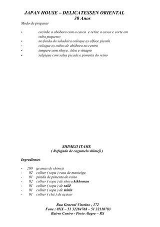 JAPAN HOUSE – DELICATESSEN ORIENTAL
                      30 Anos
Modo de preparar

-         cozinhe a abóbora com a casca e retire a casca e corte em
          cubo pequeno;
-         no fundo da saladeira coloque as alface picada
-         coloque os cubos de abóbora no centro
-         tempere com shoyu , óleo e vinagre
-         salpique com salsa picada e pimenta do reino




                          SHIMEJI ITAME
                   ( Refogado de cogumelo shimeji )

Ingredientes

-   200 gramas de shimeji
-    02 colher ( sopa ) rasa de manteiga
-    01 pitada de pimenta do reino
-    02 colher ( sopa ) de shoyu kikkoman
-    01 colher ( sopa ) de sakê
-    01 colher ( sopa ) de mirin
-    01 colher ( chá ) de açúcar

                      Rua General Vitorino , 172
               Fone : 0XX – 51 32284768 – 51 32110783
                  Bairro Centro - Porto Alegre – RS
 