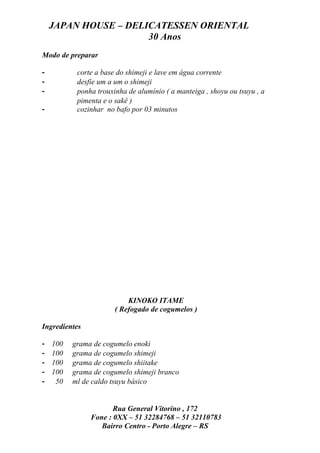 JAPAN HOUSE – DELICATESSEN ORIENTAL
                      30 Anos
Modo de preparar

-          corte a base do shimeji e lave em água corrente
-          desfie um a um o shimeji
-          ponha trouxinha de alumínio ( a manteiga , shoyu ou tsuyu , a
           pimenta e o sakê )
-          cozinhar no bafo por 03 minutos




                           KINOKO ITAME
                       ( Refogado de cogumelos )

Ingredientes

-   100   grama de cogumelo enoki
-   100   grama de cogumelo shimeji
-   100   grama de cogumelo shiitake
-   100   grama de cogumelo shimeji branco
-    50   ml de caldo tsuyu básico


                      Rua General Vitorino , 172
               Fone : 0XX – 51 32284768 – 51 32110783
                  Bairro Centro - Porto Alegre – RS
 