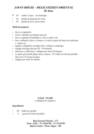 JAPAN HOUSE – DELICATESSEN ORIENTAL
                      30 Anos
-    01    colher ( sopa ) de manteiga
-    01    pitada de pimenta do reino
-    01    pitada de sal e aji no moto

Modo de preparar

-   lave os cogumelos
-   corte o shiitake em laminas grossas
-   lave o cogumelo Enokidake e corte a cada 2 cm
-   lave o shimeji( cinza e o branco ) e retire a parte de baixo do substrato
    e separe-os
-   aqueça a frigideira em fogo alto e coloque a manteiga
-   refogue em fogo alto por 02 ~ 03 minutos
-   adicione o caldo base e refogue por mais 02 minutos
-   se optar pelo molho fique mais cremoso : 01 colher de chá de polvilho
    doce em 1/3 xícara de água
-   refogue por mais 01 minuto .




                              YASAI ITAME
                          ( refogado de vegetais )

Ingredientes

-    05    folha de repolho
-     ½     pacote de broto de feijão


                        Rua General Vitorino , 172
                 Fone : 0XX – 51 32284768 – 51 32110783
                    Bairro Centro - Porto Alegre – RS
 