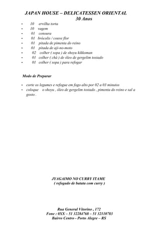 JAPAN HOUSE – DELICATESSEN ORIENTAL
                      30 Anos
-    10      ervilha torta
-    10     vagem
-     01     cenoura
-     01    brócolis / couve flor
-     01     pitada de pimenta do reino
-     01     pitada de aji-no-moto
-      02     colher ( sopa ) de shoyu kikkoman
-      01    colher ( chá ) de óleo de gergelim tostado
-      01    colher ( sopa ) para refogar


Modo de Preparar

- corte os legumes e refogue em fogo alto por 02 a 03 minutos
- coloque o shoyu , óleo de gergelim tostado , pimenta do reino e sal a
  gosto .




                     JYAGAIMO NO CURRY ITAME
                      ( refogado de batata com curry )




                        Rua General Vitorino , 172
                 Fone : 0XX – 51 32284768 – 51 32110783
                    Bairro Centro - Porto Alegre – RS
 