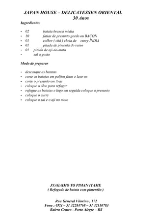 JAPAN HOUSE – DELICATESSEN ORIENTAL
                      30 Anos
Ingredientes

-   02          batata branca média
-   10          fatias de presunto gordo ou BACON
-   01          colher ( chá ) cheia de curry ÍNDIA
-   01          pitada de pimenta do reino
-   01   pitada de aji-no-moto
-        sal a gosto

Modo de preparar

-   descasque as batatas
-   corte as batatas em palitos finos e lave-os
-   corte o presunto em tiras
-   coloque o óleo para refogar
-   refogue as batatas e logo em seguida coloque o presunto
-   coloque o curry
-   coloque o sal e o aji no moto




                    JYAGAIMO TO PIMAN ITAME
                  ( Refogado de batata com pimentão )


                       Rua General Vitorino , 172
                Fone : 0XX – 51 32284768 – 51 32110783
                   Bairro Centro - Porto Alegre – RS
 