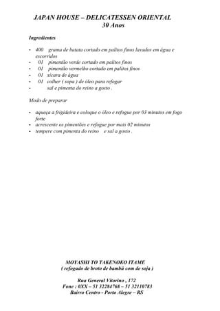JAPAN HOUSE – DELICATESSEN ORIENTAL
                    30 Anos
Ingredientes

- 400 grama de batata cortado em palitos finos lavados em água e
  escorridos
- 01 pimentão verde cortado em palitos finos
- 01 pimentão vermelho cortado em palitos finos
- 01 xícara de água
- 01 colher ( sopa ) de óleo para refogar
-      sal e pimenta do reino a gosto .

Modo de preparar

- aqueça a frigideira e coloque o óleo e refogue por 03 minutos em fogo
  forte
- acrescente os pimentões e refogue por mais 02 minutos
- tempere com pimenta do reino e sal a gosto .




                  MOYASHI TO TAKENOKO ITAME
               ( refogado de broto de bambú com de soja )

                      Rua General Vitorino , 172
               Fone : 0XX – 51 32284768 – 51 32110783
                  Bairro Centro - Porto Alegre – RS
 