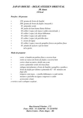 JAPAN HOUSE – DELICATESSEN ORIENTAL
                      30 Anos
                                110 kcal

Porções : 04 pessoas

-          150 grama de broto de bambú
-          300 grama de broto de feijão ( moyashi )
-           01 pimentão verde
-           08 palito de kani kama Santa Helena
-           03 colher ( sopa ) de tsuyu ( caldo concentrado )
-           01 colher ( sopa ) de shoyu kikkoman
-           01 colher ( sopa ) de sakê mirim
-           01 colher ( sopa ) de polvilho doce
-           ¼ xícara de água
-           01 colher ( sopa ) rasa de gengibre fresco em palitos finos
-           01 pitada de açúcar e aji-no-moto
-              sal a gosto

Modo de preparar

-           corte o bambú em palitos finos e escorra bem
-           retire as raízes do broto de feijão e escorra bem
-           corte o kani ao meio e desfie um a um
-           corte o pimentão verde em tiras finas
-           refogue inicialmente o brote de bambú e gengibre e ponha o
            broto de feijão por último o pimentão 02 ~ 03 minutos em
            fogo alto
-           tempere com tsuyu , o molho kikkoman e o sakê mirim
-           misture o polvilho na água e engrosse o caldo
-           acrescente o kani
e revise o sal e coloque o açúcar .




                      Rua General Vitorino , 172
               Fone : 0XX – 51 32284768 – 51 32110783
                  Bairro Centro - Porto Alegre – RS
 