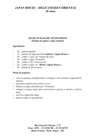 JAPAN HOUSE – DELICATESSEN ORIENTAL
                      30 Anos




                KYURI TO WAKAME NO OSUIMONO
                  (Salada de pepino e alga wakame)

Ingredientes

-    02   pepino japonês
-    15   gramas de alga marinha wakame ( Japan House )
-    05   colher ( sopa ) de vinagre de arroz
-    01   colher ( sopa ) de açúcar
-    01   colher ( chá ) cheia de sal
-    01   colher ( sopa ) de Mirim ( Japan House )
-    01   pitada de aji-no-moto

Modo de preparar

- corte os pepinos em fatias finas e coloque o sal e misture e aguarde 03
  minutos
- esprema o pepino para retirar o soro
- hidrate as algas marinhas por 10 minutos
- coloque o vinagre num copo e acrescente o açúcar ,o mirim e o aji-no-
  moto
- escorra a água das algas
- misture todos os ingredientes .




                      Rua General Vitorino , 172
               Fone : 0XX – 51 32284768 – 51 32110783
                  Bairro Centro - Porto Alegre – RS
 