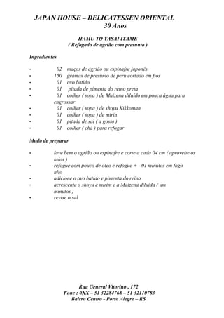 JAPAN HOUSE – DELICATESSEN ORIENTAL
                      30 Anos
                     HAMU TO YASAI ITAME
                ( Refogado de agrião com presunto )

Ingredientes

-          02 maços de agrião ou espinafre japonês
-         150 gramas de presunto de peru cortado em fios
-          01 ovo batido
-          01 pitada de pimenta do reino preta
-          01 colher ( sopa ) de Maizena diluído em pouca água para
          engrossar
-          01 colher ( sopa ) de shoyu Kikkoman
-          01 colher ( sopa ) de mirin
-          01 pitada de sal ( a gosto )
-          01 colher ( chá ) para refogar

Modo de preparar

-         lave bem o agrião ou espinafre e corte a cada 04 cm ( aproveite os
          talos )
-         refogue com pouco de óleo e refogue + - 01 minutos em fogo
          alto
-         adicione o ovo batido e pimenta do reino
-         acrescente o shoyu e mirim e a Maizena diluída ( um
          minutos )
-         revise o sal




                      Rua General Vitorino , 172
               Fone : 0XX – 51 32284768 – 51 32110783
                  Bairro Centro - Porto Alegre – RS
 