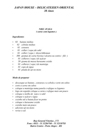JAPAN HOUSE – DELICATESSEN ORIENTAL
                      30 Anos




                             NIKU JYAGA
                          ( carne com legumes )

Ingredientes

- 03 batatas médias
-   02 cebolas médias
-    01 cenoura
-    01 colher ( sopa )de sakê
-    01 colher ( sopa ) shoyu kikkoman
- 300 gramas de carne bovina ( alcatra ou contra – filé )
-     01 colheres ( sopa ) de açúcar
-     50 grama de massa harusame cozido
-     01 colheres ( sopa ) de manteiga
-     01 copo de água
-     01 pitada de aji-no-moto


Modo de preparar

-   descasque as batatas , cenouras e a cebola e corte em cubos
-   corte a carne em cubos
-   coloque a manteiga numa panela e refogue os legumes
-   logo em seguida coloque a carne e refogue mais um pouco
-   coloque o molho de soja e o sakê
-   coloque o açúcar e água
-   cozinhe até a batata ficar no ponto
-   coloque o harusame cozido
-   cozinhe mais um pouco
-   adicione aji-no-moto
-   revise o sal.



                       Rua General Vitorino , 172
                Fone : 0XX – 51 32284768 – 51 32110783
                   Bairro Centro - Porto Alegre – RS
 