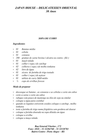 JAPAN HOUSE – DELICATESSEN ORIENTAL
                      30 Anos




                            SOPA DE CURRY

Ingredientes

-   01    Batatas média
-   01    cebola
-   01    cenoura
-   200   gramas de carne bovina ( alcatra ou contra - filé )
-   01    maçã ralada
-   01    colher ( sopa ) de catchup
-   02    colheres ( sopa ) de molho tonkatsu
-   02    litro de água
-   01    xícara de farinha de trigo tostado
-   01    colher ( sopa ) de açúcar
-   01    tablete de curry S&B médio
-    ½    copo de ervilhas frescas

Modo de preparar

-   descasque as batatas , as cenouras e as cebolas e corte em cubos
-   corte a carne e corte em cubos
-   refogue com pouco de manteiga ou óleo de soja ou similar
-   coloque a água para cozinhar
-   quando os legumes estiverem cozidos coloque o catchup , molho
    tonkatsu
-   toste a farinha de trigo numa frigideira sem gordura até dourar
-   coloque a farinha dourada na sopa diluída em água
-   coloque a ervilha
-   coloque a maça ralada


                       Rua General Vitorino , 172
                Fone : 0XX – 51 32284768 – 51 32110783
                   Bairro Centro - Porto Alegre – RS
 