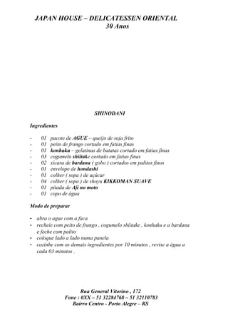 JAPAN HOUSE – DELICATESSEN ORIENTAL
                      30 Anos




                              SHINODANI

Ingredientes

-    01   pacote de AGUE – queijo de soja frito
-    01   peito de frango cortado em fatias finas
-    01   konhaku – gelatinas de batatas cortado em fatias finas
-    03   cogumelo shiitake cortado em fatias finas
-    02   xícara de bardana ( gobo ) cortados em palitos finos
-    01   envelope de hondashi
-    01   colher ( sopa ) de açúcar
-    04   colher ( sopa ) de shoyu KIKKOMAN SUAVE
-    01   pitada de Aji no moto
-    01   copo de água

Modo de preparar

- abra o ague com a faca
- recheie com peito de frango , cogumelo shiitake , konhaku e a bardana
  e feche com palito
- coloque lado a lado numa panela
- cozinhe com os demais ingredientes por 10 minutos , revise a água a
  cada 03 minutos .




                       Rua General Vitorino , 172
                Fone : 0XX – 51 32284768 – 51 32110783
                   Bairro Centro - Porto Alegre – RS
 