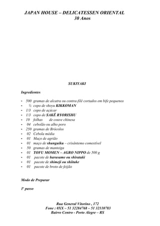 JAPAN HOUSE – DELICATESSEN ORIENTAL
                      30 Anos




                                SUKIYAKI

Ingredientes

-   500   gramas de alcatra ou contra-filé cortados em bife pequenos
-     ½   copo de shoyu KIKKOMAN
-   1/3   copo de açúcar
-   1/3   copo de SAKÊ RYORISHU
-   10    folhas    de couve chinesa
-    04   cebolão ou alho poro
-   250   gramas de Brócolos
-    02   Cebola média
-    01   Maço de agrião
-    01   maço de shunguiku – crisântemo comestível
-    50   gramas de manteiga
-    01   TOFU MOMEN – AGRO NIPPO de 500 g
-    01    pacote de harusame ou shirataki
-    01    pacote de shimeji ou shiitake
-    01    pacote de broto de feijão


Modo de Preparar

1o passo



                        Rua General Vitorino , 172
                 Fone : 0XX – 51 32284768 – 51 32110783
                    Bairro Centro - Porto Alegre – RS
 