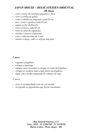JAPAN HOUSE – DELICATESSEN ORIENTAL
                      30 Anos
-   corte a carne em escalopes pequenos e finos
-   corte a cebola em gomos
-   corte o cebolão em diagonal a cada 03 cm
-   lave e corte o agrião a cada 05 cm
-   separe as flor do blocolis
-   corte a couve a cada 03 cm
-   retire os talos do cogumelos
-   cozinhe e escorra o harusame
-   corte o tofu em cubos de 1 cm2
-   misture o shoyu , sakê e o açúcar num pote




2o passo

-   esquente a frigideira
-   coloque a manteiga
-   refogue carne levemente e coloque no canto da frigideira
-   coloque as verduras lado a lado dentro da frigideira
-   regue com o molho temperado 05 colheres de sopa

3o passo

- sirva-se acompanhado com ovo cru mexido
- vá repondo os ingredientes que forem consumidos




                       Rua General Vitorino , 172
                Fone : 0XX – 51 32284768 – 51 32110783
                   Bairro Centro - Porto Alegre – RS
 