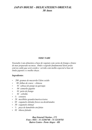 JAPAN HOUSE – DELICATESSEN ORIENTAL
                      30 Anos




                             YOSE NABE

Yosenabe é um alimentos a base de vegetais com carne de frango e frutos
do mar preparado na mesa . Onde o segredo fundamental deste prato
está no caldo que será cozido e servido com molho especial a base de
limão japonês e o molho shoyu .

Ingredientes

-    200 gramas de macarrão Udon cozido
-     08 folhas de couve – chinesa
-      01 cabeça de pargo ou garoupa
-      04 camarão gigante
-      01 peito de frango
-      01 cebolão
-   ½ cenoura
-   20 mexilhões grandes/marisco/ostra
-   05 cogumelo shiitake fresco ou desidratados
-   50 cogumelo shimeji
-   ½ peça de kamaboko em fatias
-   01 tikuwa fatiado


                       Rua General Vitorino , 172
                Fone : 0XX – 51 32284768 – 51 32110783
                   Bairro Centro - Porto Alegre – RS
 