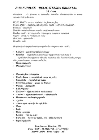 JAPAN HOUSE – DELICATESSEN ORIENTAL
                      30 Anos
vitaminas . As formas e tamanho também denominarão o nome
característico do sushi .

HOSO MAKI – seria o norimaki de formato fino .
FUTO MAKI – NORIMAKI GROSSO COM VÁRIOS RECHEIOS .
Uramaki - invertido
Temaki – enrolado com as mão em forma de cone
Gunkan maki – arroz envolto com alga e o recheio em cima
Nigiri – arroz e o recheio em cima
Oshizushi - prensado
Tirashi - solto

Os principais ingredientes que poderão compor o seu sushi :

- Kampyo – cabaceira japonesa seco
- Shiitake – cogumelo shiitake seco ( japonesa ou chinesa )
    o paladar do cogumelo shiitake nacional não é aconselhado porque
não possui aroma e a consistência .
- Pepino japonês
- Omelete grosso


-   Omelete fino retangular
-   Kani – kama – embutido de carne de peixe
-   Kamaboko – embutido de peixe
-   Gergelim tostado – preto ou branco
-   Wasabi –Raiz forte
-   Filé de peixe
-   Yakinori – alga marinha nori tostada
-   Ao nori – alga marinha nori – esverdeada
-   Hourenso – espinafre japonês
-   Agrião
-   Abura ague - queijo de soja frito
-   Ostra
-   Lula
-   Polvo - grande
-   Lenkon – raiz de lótus
-   Furikake – flocos de peixe , ovo , alga marinha
-   Pepino japonês

                       Rua General Vitorino , 172
                Fone : 0XX – 51 32284768 – 51 32110783
                   Bairro Centro - Porto Alegre – RS
 