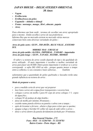 JAPAN HOUSE – DELICATESSEN ORIENTAL
                      30 Anos
-   Vagem
-   Ervilha torta
-   Ervilha fresca em grãos
-   Cogumelo – shiitake e shimeji
-   Frutas : morango , manga , Kiwi , abacate , papaia
-   Arroz

Para obtermos um bom sushi , teremos de escolher um arroz apropriado
para o mesmo . Então escolha o arroz de sua preferência .
Informo-lhes que no mercado existem no mercado várias marcas
comerciais bem como diversas variedades de grãos :

Arroz de grão curto : GUIN , TIO JOÃO , BLUE VILLE , EXTEMO
SUL
                      MIROKU MAI - URUGUAI
Arroz de grão médio : KANDA , IMPERIAL , TAMAKI – importadas
Arroz de grão longo : GUIN , YANAGI , MATIRI , MOMIJI

 O sabor e a textura do arroz cozido depende do tipo e da qualidade do
arroz utilizado . O mais importante é escolher a melhor variedade de
arroz para fazer um SUSHI. Outro ponto importante é verificar se o arroz
corresponde a safra DO ANO ou não , porque quanto menor o tempo
entre a colheita e o seu consumo é mais saborosa .    Também

salientamos que a quantidade de grãos quebrados e lascados terão uma
grande influência na textura do arroz .

Modo de preparar o arroz

- pese a medida certa de arroz que vai preparar
- lave bem o arroz até a água ficar transparente e escorra bem
- coloque o arroz em molho ( para 01 copo de arroz coloque 1 ½ copos
  de água fria ;
- coloque 01 de pedaço de alga kombu ;
- deixe de molho pôr mínimo 30 minutos ;
- cozinhe numa panela elétrica ou panela e cubra com a tampa ;
- após de levantar a fervura , abaixe o fogo para evitar que se queime;
- apague o fogo e borrifar 01 colher de sopa de sakê sobre o arroz ;
- deixe o arroz dentro da panela devidamente fechado por 10 minutos.


                       Rua General Vitorino , 172
                Fone : 0XX – 51 32284768 – 51 32110783
                   Bairro Centro - Porto Alegre – RS
 