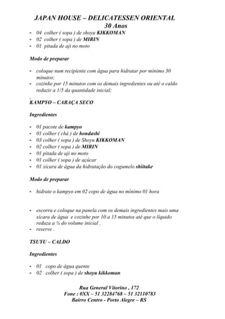 JAPAN HOUSE – DELICATESSEN ORIENTAL
                      30 Anos
- 04 colher ( sopa ) de shoyu KIKKOMAN
- 02 colher ( sopa ) de MIRIN
- 01 pitada de aji no moto

Modo de preparar

- coloque num recipiente com água para hidratar por mínimo 30
  minutos;
- cozinhe por 15 minutos com os demais ingredientes ou até o caldo
  reduzir a 1/5 da quantidade inicial;

KAMPYO – CABAÇA SECO

Ingredientes

-   01 pacote de kampyo
-   01 colher ( chá ) de hondashi
-   03 colher ( sopa ) de Shoyu KIKKOMAN
-   02 colher ( sopa ) de MIRIN
-   01 pitada de aji no moto
-   01 colher ( sopa ) de açúcar
-   01 xícara de água da hidratação do cogumelo shiitake

Modo de preparar

- hidrate o kampyo em 02 copo de água no mínimo 01 hora


- escorra e coloque na panela com os demais ingredientes mais uma
  xícara de água e cozinhe por 10 a 15 minutos até que o líquido
  reduza a ¼ do volume inicial .
- reserve .

TSUYU – CALDO

Ingredientes

- 01 copo de água quente
- 02 colher ( sopa ) de shoyu kikkoman

                       Rua General Vitorino , 172
                Fone : 0XX – 51 32284768 – 51 32110783
                   Bairro Centro - Porto Alegre – RS
 