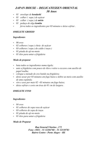 JAPAN HOUSE – DELICATESSEN ORIENTAL
                      30 Anos
-   01   envelope de hondashi
-   01   colher ( sopa ) de açúcar
-   01   colher ( sopa ) de mirin
-   01   pedaço de alga kombu
-        ferva todos os ingredientes por 03 minutos e deixe esfriar .

OMELETE GROSSO

Ingredientes

-   06 ovos
-   02 colheres ( sopa ) cheia de açúcar
-   03 colheres ( sopa ) do caldo ( tsuyu )
-   01 pitada de aji-no-moto
-   01 óleo para untar a frigideira

Modo de preparar

- bata todos os ingredientes numa tigela;
- unte a frigideira com pouco de óleo e retire o excesso com auxílio de
  papel toalha;
- coloque a metade do ovo batido na frigideira;
- deixe assar por 03 minutos em fogo baixo e dobre ao meio com auxílio
  de uma espátula;
- vire e asse por mais 02 ~03 minutos em fogo baixo;
- deixe esfriar e corte em tiras de 01 cm de largura .

OMELETE FINO


Ingredientes

-   04 ovos
-   01 colheres de sopa rasa de açúcar
-   03 colheres de sopa de tsuyu
-   01 pitada de aji-no-moto
-   01 óleo para untar a frigideira

Modo de Preparar

                        Rua General Vitorino , 172
                 Fone : 0XX – 51 32284768 – 51 32110783
                    Bairro Centro - Porto Alegre – RS
 