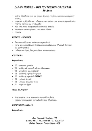 JAPAN HOUSE – DELICATESSEN ORIENTAL
                      30 Anos
- unte a frigideira com um pouco de óleo e retire o excesso com papel
  toalha;
- esquente a frigideira e coloque o ovo batido com demais ingredientes;
- retire a excesso de ovo batido;
- não vire deixe a superfície levemente úmida;
- assim que estiver pronto vire sobre tábua .
- reserve

PEPINO JAPONÊS

- Procure utilizar os mais tenros possíveis .
- corte ao comprido que tenha aproximadamente 01 cm de largura
  ou corte em fios .
- coloque na água fria para ficar mais crocante .

CENOURA

Ingredientes

-   02   cenoura grande
-   03   colher de sopa de shoyu kikkoman
-   01   envelope de hondashi
-   01   colher ( sopa ) de açúcar
-   02   colher ( sopa ) de MIRIN
-   01    pitada de sal
-   01    pitada de aji no moto
-   ½    copo de água

Modo de Preparo


- descasque e corte a cenoura em palitos finos
- cozinhe com demais ingredientes por 05 minutos

ESPINAFRE/AGRIÃO

Ingredientes


                       Rua General Vitorino , 172
                Fone : 0XX – 51 32284768 – 51 32110783
                   Bairro Centro - Porto Alegre – RS
 