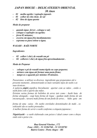 JAPAN HOUSE – DELICATESSEN ORIENTAL
                      30 Anos
-   01   molho agrião / espinafre japonês
-   01   colher de chá cheia de sal
-   02   litro de água quente

Modo de preparar

-   quando água ferver , coloque o sal;
-   coloque o espinafre ou agrião;
-   ferva 02 minutos;
-   escorra em água fria imediatamente;
-   esprema-os para retirar a água.

WASABI – RAÍZ FORTE

Ingredientes

-   02 colher ( chá ) de wasabi em pó
-   04 colheres ( chá ) de água fria aproximadamente .

Modo de Preparar

-    coloque o pó de wasabi numa tigela ou copo pequeno;
-    misture com água até formar uma pasta firme;
-    tampe-os e aguarde por mínimo 10 minutos.

Passaremos a utilizar os diversos ingrediente que preparamos até o
presente momento , demonstrando os mais variados tipos de sushi e as
suas técnicas .
A palavra nigiri significa literalmente apertar com as mãos , então o
sushi feito com o aperto das mãos .
Existem varias formas de bolinhos de arroz tais como : kushi kata de
forma alongada ; oogi kata forma de leque ; gunkan maki forma de um
encouraçado ; tawara maki forma de um fardo de arroz ; hako gata em

forma de uma caixa . Os sushis enrolados denominados de maki , os
oshizushi são os sushis prensados .
A melhor forma de servir o sushi conforme a etiqueta japonesa :

Niguirizushi – o sushi elaborado com peixes é ideal comer com o shoyu
onde está o peixe cru .


                       Rua General Vitorino , 172
                Fone : 0XX – 51 32284768 – 51 32110783
                   Bairro Centro - Porto Alegre – RS
 