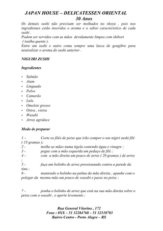 JAPAN HOUSE – DELICATESSEN ORIENTAL
                      30 Anos
Os demais sushi não precisam ser molhados no shoyu , pois nos
ingredientes estão inseridos o aroma e o sabor característico de cada
sushi .
Podem ser servidos com as mãos devidamente limpos com shibori
 ( toalha quente ).
Entre um sushi e outro coma sempre uma lasca de gengibre para
neutralizar o aroma do sushi anterior .

NIGUIRI ZUSHI

Ingredientes

-   Salmão
-   Atum
-   Linguado
-   Polvo
-   Camarão
-   Lula
-   Omelete grosso
-   Ostra , vieira
-   Wasabi
-   Arroz agridoce

Modo de preparar

1–          Corte os filés de peixe que irão compor o seu nigiri sushi filé
( 15 gramas );
2-          molhe as mãos numa tigela contendo água e vinagre ;
3-          pegue com a mão esquerda um pedaço de filé ;
4–          com a mão direita um pouco de arroz ( 20 gramas ) de arroz
;
5-          faça um bolinho de arroz pressionando contra a parede da
tina ;
6-          mantendo o bolinho na palma da mão direita , apanhe com o
polegar da mesma mão um pouco de wasabi e passe no peixe ;


7-          ponha o bolinho de arroz que está na sua mão direita sobre o
peixe com o wasabi , e aperte levemente ;


                       Rua General Vitorino , 172
                Fone : 0XX – 51 32284768 – 51 32110783
                   Bairro Centro - Porto Alegre – RS
 