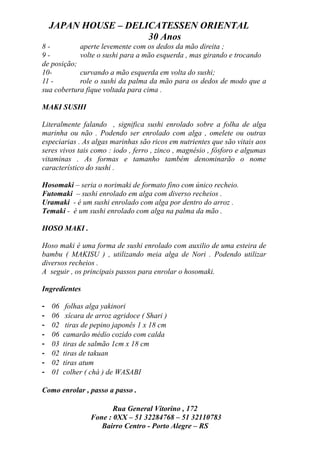 JAPAN HOUSE – DELICATESSEN ORIENTAL
                      30 Anos
8-          aperte levemente com os dedos da mão direita ;
9-          volte o sushi para a mão esquerda , mas girando e trocando
de posição;
10-         curvando a mão esquerda em volta do sushi;
11 -        role o sushi da palma da mão para os dedos de modo que a
sua cobertura fique voltada para cima .

MAKI SUSHI

Literalmente falando , significa sushi enrolado sobre a folha de alga
marinha ou não . Podendo ser enrolado com alga , omelete ou outras
especiarias . As algas marinhas são ricos em nutrientes que são vitais aos
seres vivos tais como : iodo , ferro , zinco , magnésio , fósforo e algumas
vitaminas . As formas e tamanho também denominarão o nome
característico do sushi .

Hosomaki – seria o norimaki de formato fino com único recheio.
Futomaki – sushi enrolado em alga com diverso recheios .
Uramaki - é um sushi enrolado com alga por dentro do arroz .
Temaki - é um sushi enrolado com alga na palma da mão .

HOSO MAKI .

Hoso maki é uma forma de sushi enrolado com auxilio de uma esteira de
bambu ( MAKISU ) , utilizando meia alga de Nori . Podendo utilizar
diversos recheios .
A seguir , os principais passos para enrolar o hosomaki.

Ingredientes

-   06    folhas alga yakinori
-   06    xícara de arroz agridoce ( Shari )
-   02    tiras de pepino japonês 1 x 18 cm
-   06   camarão médio cozido com calda
-   03   tiras de salmão 1cm x 18 cm
-   02   tiras de takuan
-   02   tiras atum
-   01   colher ( chá ) de WASABI

Como enrolar , passo a passo .

                         Rua General Vitorino , 172
                  Fone : 0XX – 51 32284768 – 51 32110783
                     Bairro Centro - Porto Alegre – RS
 