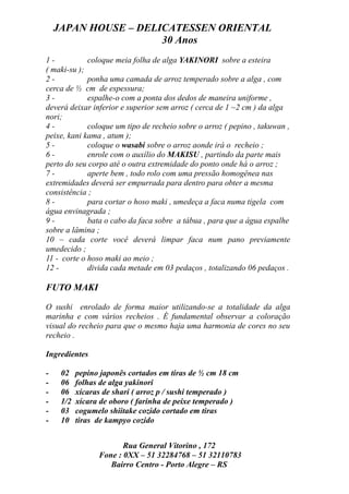 JAPAN HOUSE – DELICATESSEN ORIENTAL
                      30 Anos
1-           coloque meia folha de alga YAKINORI sobre a esteira
( maki-su );
2-           ponha uma camada de arroz temperado sobre a alga , com
cerca de ½ cm de espessura;
3-           espalhe-o com a ponta dos dedos de maneira uniforme ,
deverá deixar inferior e superior sem arroz ( cerca de 1 ~2 cm ) da alga
nori;
4-           coloque um tipo de recheio sobre o arroz ( pepino , takuwan ,
peixe, kani kama , atum );
5-           coloque o wasabi sobre o arroz aonde irá o recheio ;
6-           enrole com o auxílio do MAKISU , partindo da parte mais
perto do seu corpo até o outra extremidade do ponto onde há o arroz ;
7-           aperte bem , todo rolo com uma pressão homogênea nas
extremidades deverá ser empurrada para dentro para obter a mesma
consistência ;
8-           para cortar o hoso maki , umedeça a faca numa tigela com
água envinagrada ;
9-           bata o cabo da faca sobre a tábua , para que a água espalhe
sobre a lâmina ;
10 – cada corte você deverá limpar faca num pano previamente
umedecido ;
11 - corte o hoso maki ao meio ;
12 -         divida cada metade em 03 pedaços , totalizando 06 pedaços .

FUTO MAKI

O sushi enrolado de forma maior utilizando-se a totalidade da alga
marinha e com vários recheios . É fundamental observar a coloração
visual do recheio para que o mesmo haja uma harmonia de cores no seu
recheio .

Ingredientes

-    02    pepino japonês cortados em tiras de ½ cm 18 cm
-    06    folhas de alga yakinori
-    06    xícaras de shari ( arroz p / sushi temperado )
-    1/2   xícara de oboro ( farinha de peixe temperado )
-    03    cogumelo shiitake cozido cortado em tiras
-    10    tiras de kampyo cozido


                        Rua General Vitorino , 172
                 Fone : 0XX – 51 32284768 – 51 32110783
                    Bairro Centro - Porto Alegre – RS
 