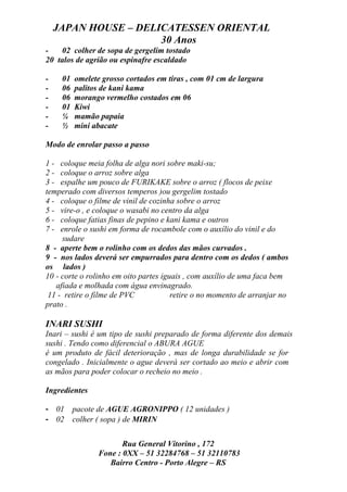 JAPAN HOUSE – DELICATESSEN ORIENTAL
                      30 Anos
-   02 colher de sopa de gergelim tostado
20 talos de agrião ou espinafre escaldado

-    01   omelete grosso cortados em tiras , com 01 cm de largura
-    06   palitos de kani kama
-    06   morango vermelho costados em 06
-    01   Kiwi
-    ¼    mamão papaia
-    ½    mini abacate

Modo de enrolar passo a passo

1 - coloque meia folha de alga nori sobre maki-su;
2 - coloque o arroz sobre alga
3 - espalhe um pouco de FURIKAKE sobre o arroz ( flocos de peixe
temperado com diversos temperos )ou gergelim tostado
4 - coloque o filme de vinil de cozinha sobre o arroz
5 - vire-o , e coloque o wasabi no centro da alga
6 - coloque fatias finas de pepino e kani kama e outros
7 - enrole o sushi em forma de rocambole com o auxílio do vinil e do
     sudare
8 - aperte bem o rolinho com os dedos das mãos curvados .
9 - nos lados deverá ser empurrados para dentro com os dedos ( ambos
os lados )
10 - corte o rolinho em oito partes iguais , com auxílio de uma faca bem
   afiada e molhada com água envinagrado.
 11 - retire o filme de PVC            retire o no momento de arranjar no
prato .

INARI SUSHI
Inari – sushi é um tipo de sushi preparado de forma diferente dos demais
sushi . Tendo como diferencial o ABURA AGUE
é um produto de fácil deterioração , mas de longa durabilidade se for
congelado . Inicialmente o ague deverá ser cortado ao meio e abrir com
as mãos para poder colocar o recheio no meio .

Ingredientes

- 01      pacote de AGUE AGRONIPPO ( 12 unidades )
- 02      colher ( sopa ) de MIRIN

                       Rua General Vitorino , 172
                Fone : 0XX – 51 32284768 – 51 32110783
                   Bairro Centro - Porto Alegre – RS
 