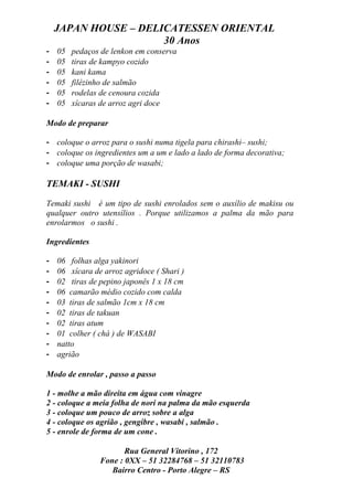 JAPAN HOUSE – DELICATESSEN ORIENTAL
                      30 Anos
-   05   pedaços de lenkon em conserva
-   05   tiras de kampyo cozido
-   05   kani kama
-   05   filézinho de salmão
-   05   rodelas de cenoura cozida
-   05   xícaras de arroz agri doce

Modo de preparar

- coloque o arroz para o sushi numa tigela para chirashi– sushi;
- coloque os ingredientes um a um e lado a lado de forma decorativa;
- coloque uma porção de wasabi;

TEMAKI - SUSHI

Temaki sushi é um tipo de sushi enrolados sem o auxílio de makisu ou
qualquer outro utensílios . Porque utilizamos a palma da mão para
enrolarmos o sushi .

Ingredientes

-   06 folhas alga yakinori
-   06 xícara de arroz agridoce ( Shari )
-   02 tiras de pepino japonês 1 x 18 cm
-   06 camarão médio cozido com calda
-   03 tiras de salmão 1cm x 18 cm
-   02 tiras de takuan
-   02 tiras atum
-   01 colher ( chá ) de WASABI
-   natto
-   agrião

Modo de enrolar , passo a passo

1 - molhe a mão direita em água com vinagre
2 - coloque a meia folha de nori na palma da mão esquerda
3 - coloque um pouco de arroz sobre a alga
4 - coloque os agrião , gengibre , wasabi , salmão .
5 - enrole de forma de um cone .

                       Rua General Vitorino , 172
                Fone : 0XX – 51 32284768 – 51 32110783
                   Bairro Centro - Porto Alegre – RS
 