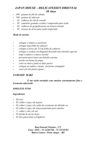 JAPAN HOUSE – DELICATESSEN ORIENTAL
                      30 Anos
- 200 gramas de filé de salmão
- 100 gramas de takuwan
- 02 colheres de chá de wasabi
- 05 camarões grandes cozidos e temperado para sushi
- 02 colheres de gergelim preto ou branco tostado
- 05 xícaras de arroz para sushi temperado

Modo de enrolar


-      coloque o sudare a sua frente
-      coloque uma folha de yakinori
-      coloque o arroz até 2/3 da folha de yakinori
-      coloque o recheio em diagonal deixando um colorido especial
-      erga o sudare e comece enrolar
-      pressione para baixo em direção a ponta .
-      enrole em forma de pingo.
-      corte ao meio e junte as duas partes
-      coloque no sudare e monte em forma retangular
-      corte em três partes iguais .

TAMAGO MAKI

              É um sushi enrolado com omelete extremamente fino e
levemente adocicado

OMELETE FINO

Ingredientes

-   04 ovos
-   01 colher ( sopa ) de açúcar
-   01 colher ( sopa ) do caldo do cozimento do shiitake ou
-   02 colher ( sopa ) de tsuyu preparado para omelete
-   ½ colher ( chá ) de sal
-   01 pitada de aji-no-moto
-   01 óleo para untar a frigideira



                       Rua General Vitorino , 172
                Fone : 0XX – 51 32284768 – 51 32110783
                   Bairro Centro - Porto Alegre – RS
 