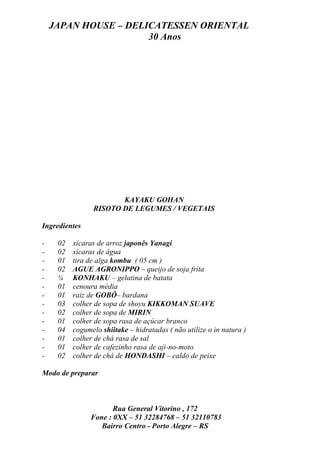 JAPAN HOUSE – DELICATESSEN ORIENTAL
                      30 Anos




                       KAYAKU GOHAN
                RISOTO DE LEGUMES / VEGETAIS

Ingredientes

-    02 xícaras de arroz japonês Yanagi
-    02 xícaras de água
-    01 tira de alga kombu ( 05 cm )
-    02 AGUE AGRONIPPO – queijo de soja frita
-    ¼ KONHAKU – gelatina de batata
-    01 cenoura média
-    01 raiz de GOBÔ– bardana
-    03 colher de sopa de shoyu KIKKOMAN SUAVE
-    02 colher de sopa de MIRIN
-    01 colher de sopa rasa de açúcar branco
-    04 cogumelo shiitake – hidratadas ( não utilize o in natura )
-    01 colher de chá rasa de sal
-    01 colher de cafezinho rasa de aji-no-moto
-    02 colher de chá de HONDASHI – caldo de peixe

Modo de preparar



                      Rua General Vitorino , 172
               Fone : 0XX – 51 32284768 – 51 32110783
                  Bairro Centro - Porto Alegre – RS
 