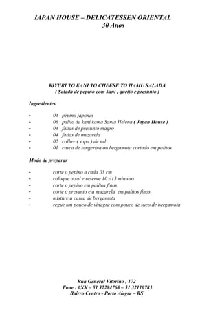JAPAN HOUSE – DELICATESSEN ORIENTAL
                      30 Anos




        KIYURI TO KANI TO CHEESE TO HAMU SALADA
          ( Salada de pepino com kani , queijo e presunto )

Ingredientes

-         04   pepino japonês
-         06   palito de kani kama Santa Helena ( Japan House )
-         04   fatias de presunto magro
-         04   fatias de muzarela
-         02   colher ( sopa ) de sal
-         01   casca de tangerina ou bergamota cortado em palitos

Modo de preparar

-         corte o pepino a cada 03 cm
-         coloque o sal e reserve 10 ~15 minutos
-         corte o pepino em palitos finos
-         corte o presunto e a muzarela em palitos finos
-         misture a casca de bergamota
-         regue um pouco de vinagre com pouco de suco de bergamota




                      Rua General Vitorino , 172
               Fone : 0XX – 51 32284768 – 51 32110783
                  Bairro Centro - Porto Alegre – RS
 