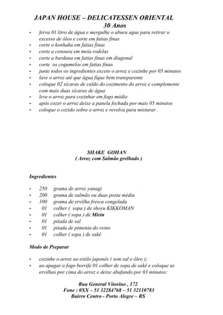 JAPAN HOUSE – DELICATESSEN ORIENTAL
                      30 Anos
-    ferva 01 litro de água e mergulhe o abura ague para retirar o
     excesso de óleo e corte em fatias finas
-    corte o konhaku em fatias finas
-    corte a cenoura em meia rodelas
-    corte a bardana em fatias finas em diagonal
-    corte os cogumelos em fatias finas
-    junte todos os ingredientes exceto o arroz e cozinhe por 05 minutos
-    lave o arroz até que água fique bem transparente
-    coloque 02 xícaras de caldo do cozimento do arroz e complemente
     com mais duas xícaras de água
-    leve o arroz para cozinhar em fogo médio
-    após cozer o arroz deixe a panela fechada por mais 05 minutos
-    coloque o cozido sobre o arroz e revolva para misturar .




                            SHAKE GOHAN
                      ( Arroz com Salmão grelhado )


Ingredientes

-    250   grama de arroz yanagi
-    200   grama de salmão ou duas posta média
-    100   grama de ervilha fresca congelada
-     01   colher ( sopa ) de shoyu KIKKOMAN
-     01   colher ( sopa ) de Mirin
-     01   pitada de sal
-     01   pitada de pimenta do reino
-     01   colher ( sopa ) de sakê

Modo de Preparar

-    cozinhe o arroz ao estilo japonês ( sem sal e óleo );
-    ao apagar o fogo borrife 01 colher de sopa de sakê e coloque as
     ervilhas por cima do arroz e deixe abafando por 03 minutos;

                       Rua General Vitorino , 172
                Fone : 0XX – 51 32284768 – 51 32110783
                   Bairro Centro - Porto Alegre – RS
 