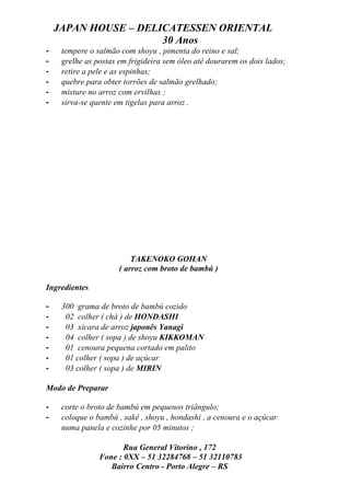 JAPAN HOUSE – DELICATESSEN ORIENTAL
                      30 Anos
-    tempere o salmão com shoyu , pimenta do reino e sal;
-    grelhe as postas em frigideira sem óleo até dourarem os dois lados;
-    retire a pele e as espinhas;
-    quebre para obter torrões de salmão grelhado;
-    misture no arroz com ervilhas ;
-    sirva-se quente em tigelas para arroz .




                          TAKENOKO GOHAN
                      ( arroz com broto de bambú )

Ingredientes

-    300 grama de broto de bambú cozido
-     02 colher ( chá ) de HONDASHI
-     03 xícara de arroz japonês Yanagi
-     04 colher ( sopa ) de shoyu KIKKOMAN
-     01 cenoura pequena cortado em palito
-     01 colher ( sopa ) de açúcar
-     03 colher ( sopa ) de MIRIN

Modo de Preparar

-    corte o broto de bambú em pequenos triângulo;
-    coloque o bambú , sakê , shoyu , hondashi , a cenoura e o açúcar
     numa panela e cozinhe por 05 minutos ;

                       Rua General Vitorino , 172
                Fone : 0XX – 51 32284768 – 51 32110783
                   Bairro Centro - Porto Alegre – RS
 