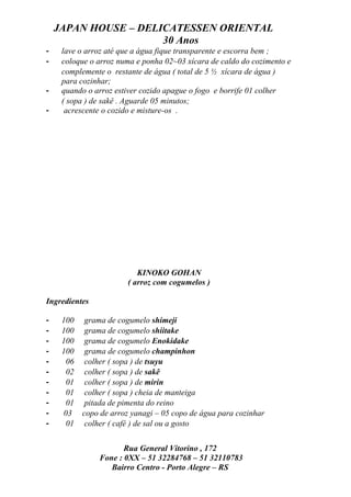 JAPAN HOUSE – DELICATESSEN ORIENTAL
                      30 Anos
-    lave o arroz até que a água fique transparente e escorra bem ;
-    coloque o arroz numa e ponha 02~03 xícara de caldo do cozimento e
     complemente o restante de água ( total de 5 ½ xícara de água )
     para cozinhar;
-    quando o arroz estiver cozido apague o fogo e borrife 01 colher
     ( sopa ) de sakê . Aguarde 05 minutos;
-     acrescente o cozido e misture-os .




                            KINOKO GOHAN
                         ( arroz com cogumelos )

Ingredientes

-    100     grama de cogumelo shimeji
-    100     grama de cogumelo shiitake
-    100     grama de cogumelo Enokidake
-    100     grama de cogumelo champinhon
-      06    colher ( sopa ) de tsuyu
-      02    colher ( sopa ) de sakê
-      01    colher ( sopa ) de mirin
-      01    colher ( sopa ) cheia de manteiga
-      01    pitada de pimenta do reino
-     03    copo de arroz yanagi – 05 copo de água para cozinhar
-      01    colher ( café ) de sal ou a gosto


                       Rua General Vitorino , 172
                Fone : 0XX – 51 32284768 – 51 32110783
                   Bairro Centro - Porto Alegre – RS
 
