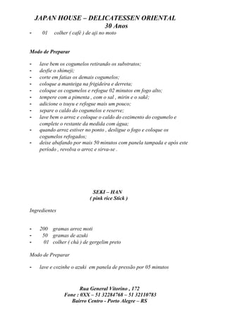 JAPAN HOUSE – DELICATESSEN ORIENTAL
                      30 Anos
-     01   colher ( café ) de aji no moto


Modo de Preparar

-    lave bem os cogumelos retirando os substratos;
-    desfie o shimeji;
-    corte em fatias os demais cogumelos;
-    coloque a manteiga na frigideira e derreta;
-    coloque os cogumelos e refogue 02 minutos em fogo alto;
-    tempere com a pimenta , com o sal , mirin e o sakê;
-    adicione o tsuyu e refogue mais um pouco;
-    separe o caldo do cogumelos e reserve;
-    lave bem o arroz e coloque o caldo do cozimento do cogumelo e
     complete o restante da medida com água;
-    quando arroz estiver no ponto , desligue o fogo e coloque os
     cogumelos refogados;
-    deixe abafando por mais 50 minutos com panela tampada e após este
     período , revolva o arroz e sirva-se .




                              SEKI – HAN
                            ( pink rice Stick )

Ingredientes


-    200 gramas arroz moti
-     50 gramas de azuki
-      01 colher ( chá ) de gergelim preto

Modo de Preparar

-    lave e cozinhe o azuki em panela de pressão por 05 minutos



                       Rua General Vitorino , 172
                Fone : 0XX – 51 32284768 – 51 32110783
                   Bairro Centro - Porto Alegre – RS
 