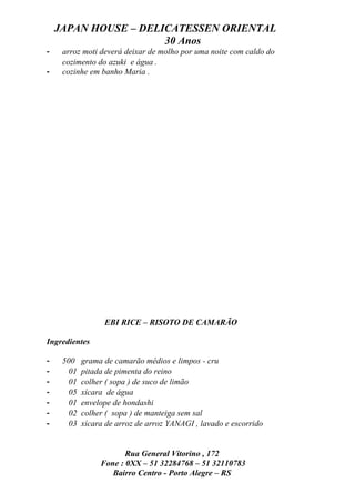 JAPAN HOUSE – DELICATESSEN ORIENTAL
                      30 Anos
-    arroz moti deverá deixar de molho por uma noite com caldo do
     cozimento do azuki e água .
-    cozinhe em banho Maria .




                  EBI RICE – RISOTO DE CAMARÃO

Ingredientes

-    500    grama de camarão médios e limpos - cru
-      01   pitada de pimenta do reino
-      01   colher ( sopa ) de suco de limão
-      05   xícara de água
-      01   envelope de hondashi
-      02   colher ( sopa ) de manteiga sem sal
-      03   xícara de arroz de arroz YANAGI , lavado e escorrido


                        Rua General Vitorino , 172
                 Fone : 0XX – 51 32284768 – 51 32110783
                    Bairro Centro - Porto Alegre – RS
 