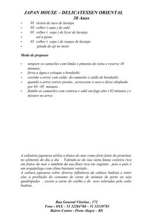 JAPAN HOUSE – DELICATESSEN ORIENTAL
                      30 Anos
-     01 xícara de suco de laranja
-     03 colher ( sopa ) de sakê
-     01 colher ( sopa ) de licor de laranja
-        sal a gosto
-     01 colher ( sopa ) de raspas de laranja
-         pitada de aji no moto

Modo de preparar

-    tempere os camarões com limão e pimenta do reino e reserve 10
     minutos;
-    ferva a água e coloque o hondashi;
-    cozinhe o arroz com caldo do camarão e caldo de hondashi;
-    quando o arroz estiver pronto , acrescente o suco e deixe abafando
     por 03 ~05 minutos .
-    flambe os camarões com controu e sakê em fogo alto ( 02 minutos ) e
     misture no arroz .




A culinária japonesa utiliza o frutos do mar como forte fonte de proteínas
no alimento do dia a dia . Valendo-se da sua vasta fauna costeira rica
em frutos do mar e também da sua flora rica em vegetais , pois o país é
um arquipélago com clima bastante variado .
A cultura japonesa sobre diversa influência da cultura budista e entre
elas a proibição do consumo de carne de animais de porte ou seja
quadrúpedes , exceto a carne de coelho e de aves toleradas pelo culto
budista .



                       Rua General Vitorino , 172
                Fone : 0XX – 51 32284768 – 51 32110783
                   Bairro Centro - Porto Alegre – RS
 