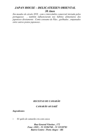 JAPAN HOUSE – DELICATESSEN ORIENTAL
                      30 Anos
Em meados do século XVII , com o intercâmbio comercial iniciada pelos
portugueses , também influenciaram nos hábitos alimentares dos
japoneses diretamente . Como consumo de Pães , grelhados , empanados
entre outros pratos japoneses .




                     RECEITAS DE CAMARÃO

                        CAMARÃO AO SAKÊ
Ingredientes


-    01 quilo de camarão cru com casca

                      Rua General Vitorino , 172
               Fone : 0XX – 51 32284768 – 51 32110783
                  Bairro Centro - Porto Alegre – RS
 