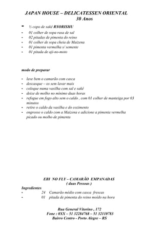 JAPAN HOUSE – DELICATESSEN ORIENTAL
                      30 Anos
-    ½ copo de sakê RYORISHU
-    01 colher de sopa rasa de sal
-    02 pitadas de pimenta do reino
-    01 colher de sopa cheia de Maizena
-    01 pimenta vermelha s/ semente
-    01 pitada de aji-no-moto



modo de preparar

- lave bem o camarão com casca
- descasque – os sem lavar mais
- coloque numa vasilha com sal e sakê
- deixe de molho no mínimo duas horas
- refogue em fogo alto sem o caldo , com 01 colher de manteiga por 03
  minutos
- retire o caldo da vasilha e do cozimento
- engrosse o caldo com a Maizena e adicione a pimenta vermelha
  picado ou molho de pimenta




             EBI NO FLY – CAMARÃO EMPANADAS
                       ( duas Pessoas )
Ingredientes
-            24    Camarão médio com casca frescas
-            01    pitada de pimenta do reino moído na hora


                         Rua General Vitorino , 172
                  Fone : 0XX – 51 32284768 – 51 32110783
                     Bairro Centro - Porto Alegre – RS
 