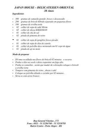 JAPAN HOUSE – DELICATESSEN ORIENTAL
                      30 Anos
Ingredientes

- 300     gramas de camarão grande fresco e descascado
- 200     gramas de brócoli híbrido separado em pequenas flores
- 100     gramas de ervilha torta
- 02      colher de sopa de sakê Mirim
- 02      colher de shoyu KIKKOMAN
- 01      colher de chá de sal
- 02      pitada de pimenta do reino

-    01   colher de sopa de gengibre fresco picado
-    01   colher de sopa de óleo de canola
-    01   colher de polvilho doce misturado em 01 copo de água
-    01   pitada de aji no moto

Modo de preparar

- Dê uma escaldada nas flores do brócoli 02 minutos e escorra
- Ponha o óleo no wock e deixe esquentar em fogo alto
- Ponha os camarões , assim que mudar de coloração coloque o brócoli
  a ervilha torta
- Tempere com pimenta do reino , shoyu e sakê
- Coloque ao polvilho diluído e cozinhe por 02 minutos .
- Sirva-se com arroz branco .




                       Rua General Vitorino , 172
                Fone : 0XX – 51 32284768 – 51 32110783
                   Bairro Centro - Porto Alegre – RS
 