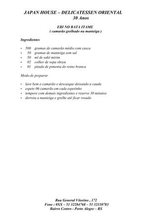 JAPAN HOUSE – DELICATESSEN ORIENTAL
                      30 Anos
                        EBI NO BATA ITAME
                   ( camarão grelhado na manteiga )

Ingredientes

- 500    gramas de camarão médio com casca
- 50     gramas de manteiga sem sal
- 50     ml de sakê mirim
- 02     colher de sopa shoyu
- 01     pitada de pimenta do reino branca

Modo de preparar

-   lave bem o camarão e descasque deixando a cauda
-   espete 06 camarão em cada espetinho
-   tempere com demais ingredientes e reserve 30 minutos
-   derreta a manteiga e grelhe até ficar rosado




                       Rua General Vitorino , 172
                Fone : 0XX – 51 32284768 – 51 32110783
                   Bairro Centro - Porto Alegre – RS
 