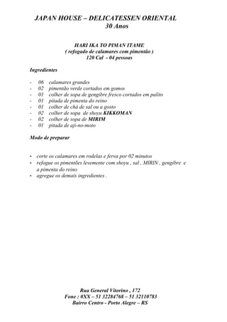 JAPAN HOUSE – DELICATESSEN ORIENTAL
                      30 Anos

                     HARI IKA TO PIMAN ITAME
                ( refogado de calamares com pimentão )
                         120 Cal - 04 pessoas

Ingredientes

-   06   calamares grandes
-   02   pimentão verde cortados em gomos
-   01   colher de sopa de gengibre fresco cortados em palito
-   01   pitada de pimenta do reino
-   01   colher de chá de sal ou a gosto
-   02   colher de sopa de shoyu KIKKOMAN
-   02   colher de sopa de MIRIM
-   01   pitada de aji-no-moto

Modo de preparar


- corte os calamares em rodelas e ferva por 02 minutos
- refogue os pimentões levemente com shoyu , sal , MIRIN , gengibre e
  a pimenta do reino
- agregue os demais ingredientes .




                       Rua General Vitorino , 172
                Fone : 0XX – 51 32284768 – 51 32110783
                   Bairro Centro - Porto Alegre – RS
 