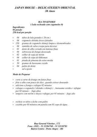 JAPAN HOUSE – DELICATESSEN ORIENTAL
                      30 Anos


                            IKA TO KINOKO
                   ( Lula recheada com cogumelos 0)
Ingredientes
04 porção
256 kcal por porção

- 04     tubos de lula grandes ( 20 cm )
- 04     cogumelo shiitake fresco fatiados
- 150    gramas de cogumelo shimeji limpos e desmembrados
- 04     raminho de salsa crespa para decorar
- 01     dente de alho cortado em laminas finas
- 04     sobrecoxa de frango desossado
- 02     colher de sopa de mirim
- 04     colher de sopa de kikkoman
- 01     pitada de pimenta do reino moída
- 50     gramas de harusame cozido
- 04     palito de dente
-        sal a gosto

Modo de Preparar

- corte a carne de frango em fatias finas
- frite o alho com pouco de óleo , quando estiver dourando
- adicione o frango e refogue 02 minutos
- coloque o cogumelo ( shiitake e shimeji ) , harusame cozido e refogue
  por 02 minuto - fogo altos
- tempere com mirim e shoyu e refogue por 01 minutos - fogo alto


- recheie os tubos e feche com palito
- cozinhe por 03 minutos em panela com 01 copo de água .




                      Rua General Vitorino , 172
               Fone : 0XX – 51 32284768 – 51 32110783
                  Bairro Centro - Porto Alegre – RS
 
