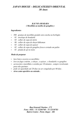 JAPAN HOUSE – DELICATESSEN ORIENTAL
                    30 Anos




                          KAI NO AMAKARA
                   ( Mexilhão ao molho de gengibre )

Ingredientes

- 500 gramas de mexilhão graúdo sem concha ou berbigão
- 01 envelope de hondashi
- 03 colher de sopa de mirin
- 06 colher de sopa de shoyu kikkoman
- 02 colher de sopa de açúcar
- 02 colher de sopa de gengibre fresco cortado em palito
- 01 pitada de aji no moto

Modo de preparar

- lave bem e escorra os mexilhões
- leve ao fogo o mirim , o shoyu , o açúcar , o hondashi e o gengibre
- acrescente o mexilhão e cozinhe por 10 minutos , sempre revolvendo
  para não queimar .
- pode ser guardado até 20 dias ou ser congelado por 60 dias .
- sirva como aperitivo ou entrada .




                      Rua General Vitorino , 172
               Fone : 0XX – 51 32284768 – 51 32110783
                  Bairro Centro - Porto Alegre – RS
 