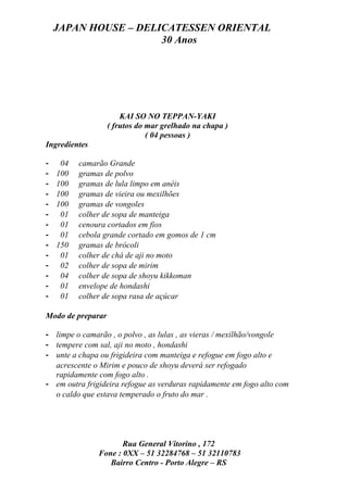 JAPAN HOUSE – DELICATESSEN ORIENTAL
                      30 Anos




                       KAI SO NO TEPPAN-YAKI
                   ( frutos do mar grelhado na chapa )
                               ( 04 pessoas )
Ingredientes

-    04   camarão Grande
-   100   gramas de polvo
-   100   gramas de lula limpo em anéis
-   100   gramas de vieira ou mexilhões
-   100   gramas de vongoles
-    01   colher de sopa de manteiga
-    01   cenoura cortados em fios
-    01   cebola grande cortado em gomos de 1 cm
-   150   gramas de brócoli
-    01   colher de chá de aji no moto
-    02   colher de sopa de mirim
-    04   colher de sopa de shoyu kikkoman
-    01   envelope de hondashi
-    01   colher de sopa rasa de açúcar

Modo de preparar

- limpe o camarão , o polvo , as lulas , as vieras / mexilhão/vongole
- tempere com sal, aji no moto , hondashi
- unte a chapa ou frigideira com manteiga e refogue em fogo alto e
  acrescente o Mirim e pouco de shoyu deverá ser refogado
  rapidamente com fogo alto .
- em outra frigideira refogue as verduras rapidamente em fogo alto com
  o caldo que estava temperado o fruto do mar .




                      Rua General Vitorino , 172
               Fone : 0XX – 51 32284768 – 51 32110783
                  Bairro Centro - Porto Alegre – RS
 