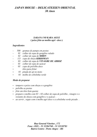 JAPAN HOUSE – DELICATESSEN ORIENTAL
                      30 Anos




                      SAKANA NO KARA AGUE
                   ( peixe frito ao molho agri - doce )

Ingredientes

-    500 gramas de pampo em postas
-      01colher de sopa de gengibre ralado
-      02colher de sopa de MIRIN
-     1/3copo de shoyu KIKKOMAN
-      03colher de sopa de VINAGRE DE ARROZ
-      01colher de sopa de açúcar
-      01copo de polvilho doce
-        óleo para fritar
-     01 pitada de aji no moto
-     01 molho de cebolinha verde

Modo de preparar

- tempere o peixe com shoyu e o gengibre
- polvilhe as postas
- frite em óleo bem quente
- prepare o molho com 02 ~ 03 colher de sopa de polvilho , vinagre e o
  restante do shoyu com gengibre e o açúcar .
- ao servir , regue com o molho agri doce e a cebolinha verde picado .




                      Rua General Vitorino , 172
               Fone : 0XX – 51 32284768 – 51 32110783
                  Bairro Centro - Porto Alegre – RS
 