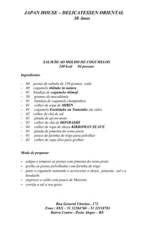 JAPAN HOUSE – DELICATESSEN ORIENTAL
                      30 Anos




               SALMÃO AO MOLHO DE COGUMELOS
                      240 kcal 04 pessoas

Ingredientes

-   04   postas de salmão de 150 gramas cada
-   08   cogumelo shiitake in natura
-   01   bandeja de cogumelo shimeji
-   50    gramas de macadâmia
-   01    bandeja de cogumelo champinhon
-   01    colher de sopa de MIRIN
-   01    cogumelo Enokidake ou Nametake em vidro
-   02   colher de chá de sal
-   01    pitada de aji-no-moto
-   02    colher de chá de HONDASHI
-   04    colher de sopa de shoyu KIKKOMAN SUAVE
-   01    pitada de pimenta do reino preta
-   01    pouco de farinha de trigo para polvilhar
-   02    colher de sopa óleo para grelhar


Modo de preparar

- salgue e tempere as postas com pimenta do reino preta
- grelhe as postas polvilhadas com farinha de trigo
- junte o cogumelo nametake e acrescente o shoyu , pimenta , sal e o
  hondashi
- engrosse o caldo com pouco de Maizena
- corrija o sal a seu gosto




                      Rua General Vitorino , 172
               Fone : 0XX – 51 32284768 – 51 32110783
                  Bairro Centro - Porto Alegre – RS
 