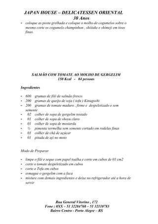 JAPAN HOUSE – DELICATESSEN ORIENTAL
                      30 Anos
- coloque as posta grelhada e coloque o molho de cogumelos sobre o
  mesmo corte os cogumelo champinhon , shiitake e shimeji em tiras
  finas.




        SALMÃO COM TOMATE AO MOLHO DE GERGELIM
                   150 Kcal - 04 pessoas

Ingredientes

- 600 gramas de filé de salmão fresco
- 200 gramas de queijo de soja ( tofu ) Kinugoshi
- 200 gramas de tomate maduro , firme e despeletizado e sem
  semente
- 02 colher de sopa de gergelim tostado
- 01 colher de sopa de shoyu claro
- 01 colher de sopa de mostarda
- ½ pimenta vermelha sem semente cortado em rodelas finas
- 01 colher de chá de açúcar
- 01 pitada de aji no moto


Modo de Preparar

-   limpe o filé e seque com papel toalha e corte em cubos de 01 cm2
-   corte o tomate despeletizado em cubos
-   corte o Tofu em cubos
-   esmague o gergelim com a faca
-   misture com demais ingredientes e deixe no refrigerador até a hora de
    servir




                       Rua General Vitorino , 172
                Fone : 0XX – 51 32284768 – 51 32110783
                   Bairro Centro - Porto Alegre – RS
 