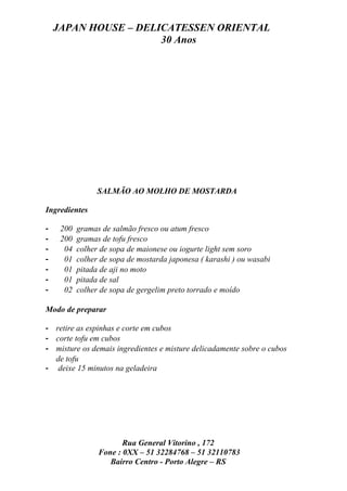JAPAN HOUSE – DELICATESSEN ORIENTAL
                      30 Anos




                 SALMÃO AO MOLHO DE MOSTARDA

Ingredientes

-    200   gramas de salmão fresco ou atum fresco
-    200   gramas de tofu fresco
-     04   colher de sopa de maionese ou iogurte light sem soro
-     01   colher de sopa de mostarda japonesa ( karashi ) ou wasabi
-     01   pitada de aji no moto
-     01   pitada de sal
-     02   colher de sopa de gergelim preto torrado e moído

Modo de preparar

- retire as espinhas e corte em cubos
- corte tofu em cubos
- misture os demais ingredientes e misture delicadamente sobre o cubos
  de tofu
- deixe 15 minutos na geladeira




                        Rua General Vitorino , 172
                 Fone : 0XX – 51 32284768 – 51 32110783
                    Bairro Centro - Porto Alegre – RS
 