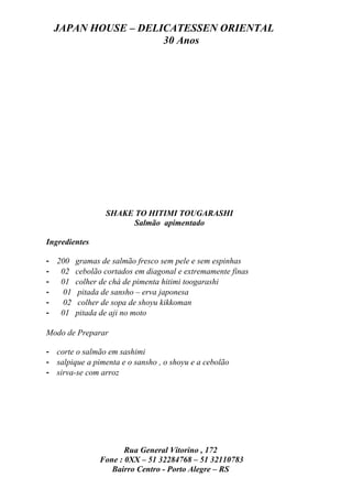 JAPAN HOUSE – DELICATESSEN ORIENTAL
                    30 Anos




                 SHAKE TO HITIMI TOUGARASHI
                       Salmão apimentado

Ingredientes

- 200 gramas de salmão fresco sem pele e sem espinhas
- 02 cebolão cortados em diagonal e extremamente finas
- 01 colher de chá de pimenta hitimi toogarashi
-   01 pitada de sansho – erva japonesa
-   02 colher de sopa de shoyu kikkoman
- 01 pitada de aji no moto

Modo de Preparar

- corte o salmão em sashimi
- salpique a pimenta e o sansho , o shoyu e a cebolão
- sirva-se com arroz




                      Rua General Vitorino , 172
               Fone : 0XX – 51 32284768 – 51 32110783
                  Bairro Centro - Porto Alegre – RS
 